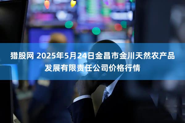 猎股网 2025年5月24日金昌市金川天然农产品发展有限责任公司价格行情