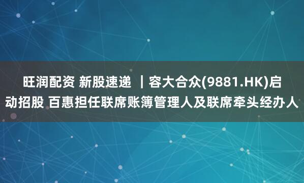 旺润配资 新股速递 |容大合众(9881.HK)启动招股 百惠担任联席账簿管理人及联席牵头经办人