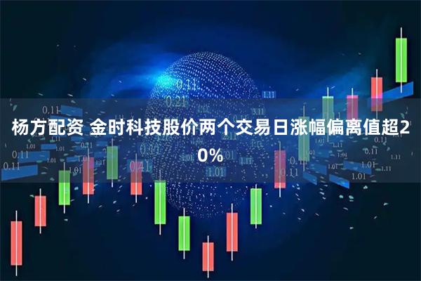 杨方配资 金时科技股价两个交易日涨幅偏离值超20%