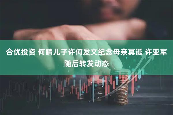 合优投资 何晴儿子许何发文纪念母亲冥诞 许亚军随后转发动态