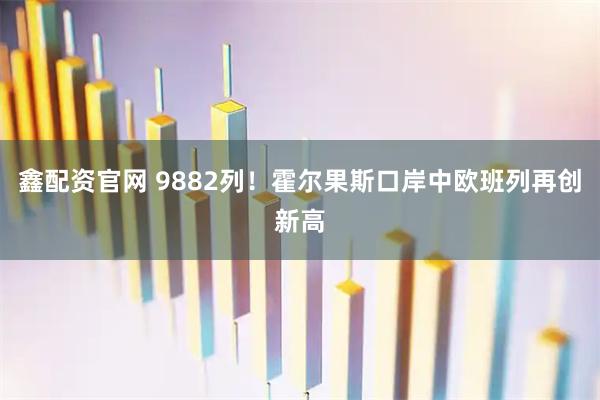 鑫配资官网 9882列！霍尔果斯口岸中欧班列再创新高