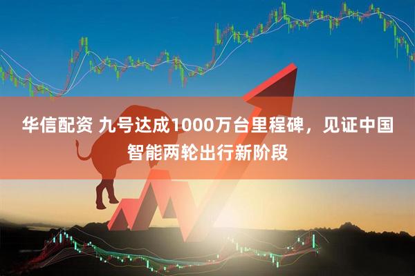 华信配资 九号达成1000万台里程碑，见证中国智能两轮出行新阶段