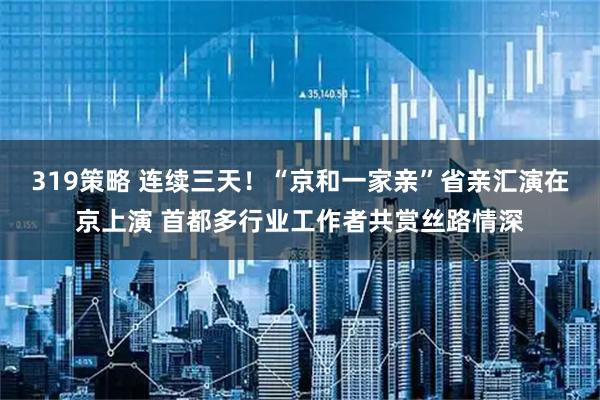 319策略 连续三天！“京和一家亲”省亲汇演在京上演 首都多行业工作者共赏丝路情深