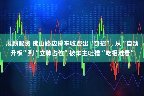 展鵬配资 佛山路边停车收费出“奇招”, 从“自动升板”到“立牌占位”被车主吐槽“吃相难看”