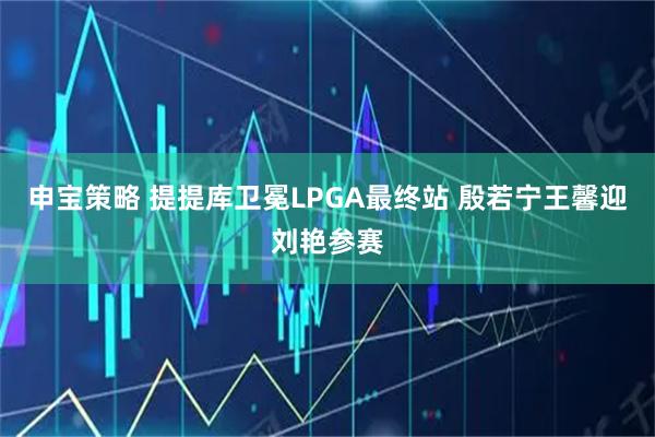 申宝策略 提提库卫冕LPGA最终站 殷若宁王馨迎刘艳参赛