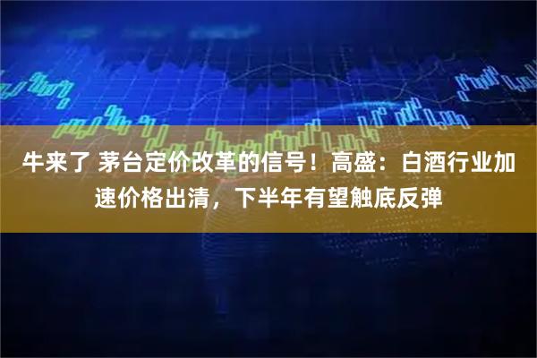 牛来了 茅台定价改革的信号！高盛：白酒行业加速价格出清，下半年有望触底反弹
