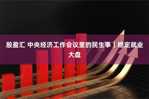 股盈汇 中央经济工作会议里的民生事｜稳定就业大盘