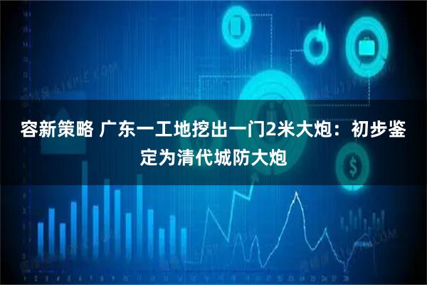 容新策略 广东一工地挖出一门2米大炮：初步鉴定为清代城防大炮