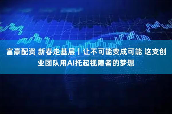 富豪配资 新春走基层丨让不可能变成可能 这支创业团队用AI托起视障者的梦想