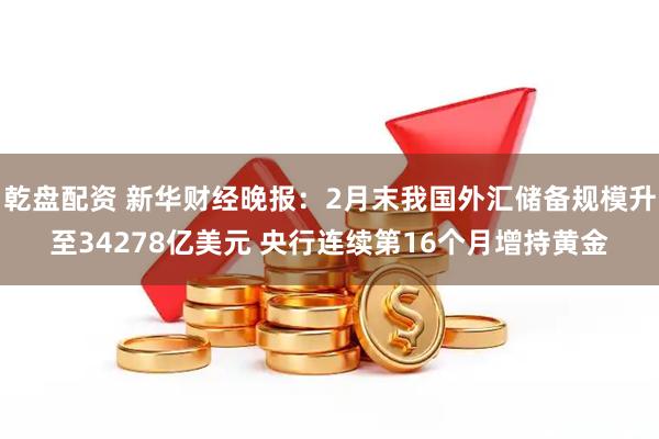 乾盘配资 新华财经晚报：2月末我国外汇储备规模升至34278亿美元 央行连续第16个月增持黄金
