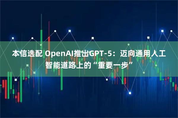 本信选配 OpenAI推出GPT-5：迈向通用人工智能道路上的“重要一步”