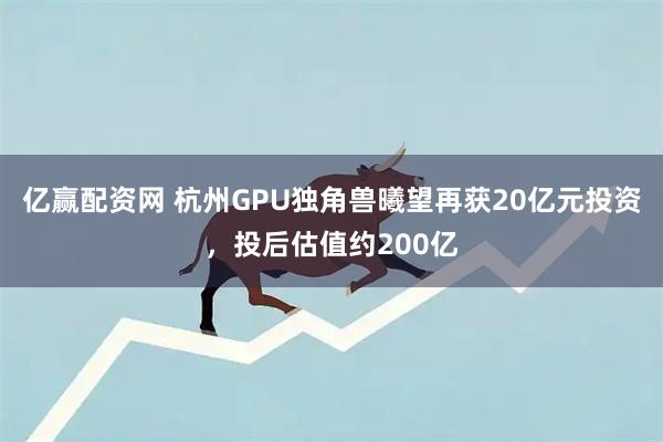 亿赢配资网 杭州GPU独角兽曦望再获20亿元投资，投后估值约200亿
